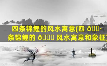 四条锦鲤的风水寓意(四 🌷 条锦鲤的 🐒 风水寓意和象征)